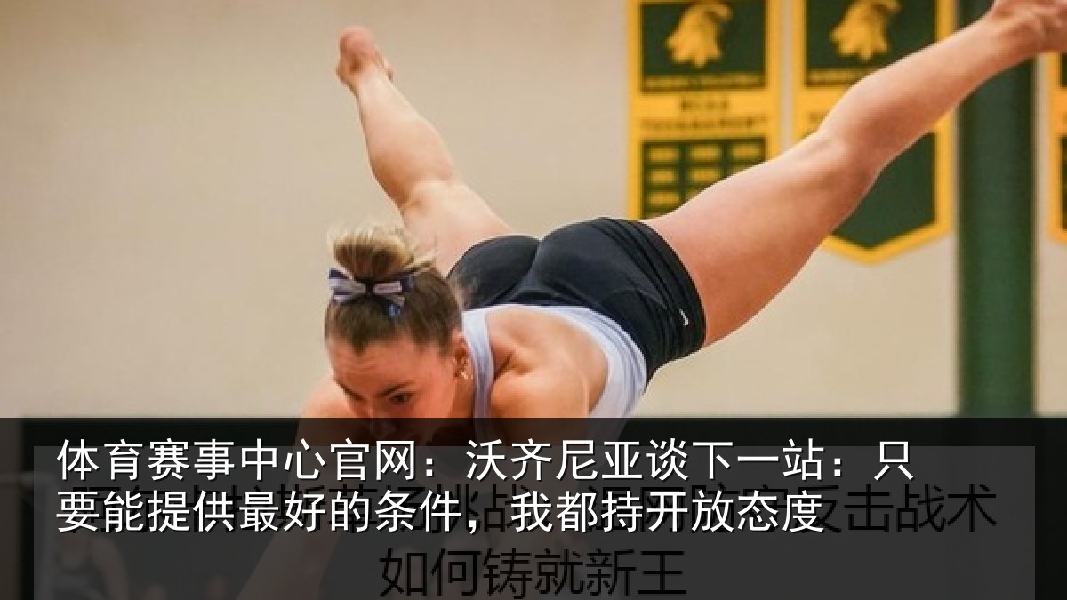 体育赛事中心官网：沃齐尼亚谈下一站：只要能提供最好的条件，我都持开放态度